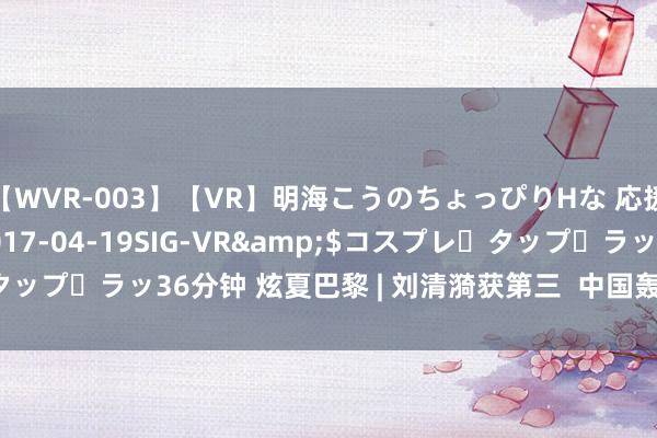 【WVR-003】【VR】明海こうのちょっぴりHな 応援 VR</a>2017-04-19SIG-VR&$コスプレ・タップ・ラッ36分钟 炫夏巴黎 | 刘清漪获第三  中国轰隆舞首