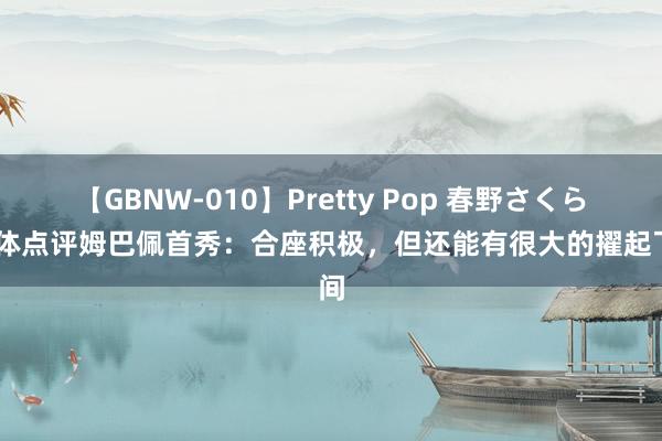 【GBNW-010】Pretty Pop 春野さくら 每体点评姆巴佩首秀：合座积极，但还能有很大的擢起飞间