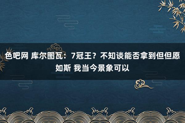 色吧网 库尔图瓦：7冠王？不知谈能否拿到但但愿如斯 我当今景象可以