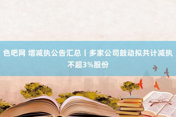 色吧网 增减执公告汇总丨多家公司鼓动拟共计减执不超3%股份