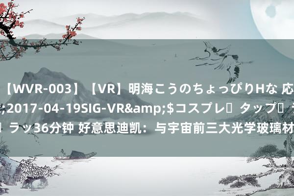 【WVR-003】【VR】明海こうのちょっぴりHな 応援 VR</a>2017-04-19SIG-VR&$コスプレ・タップ・ラッ36分钟 好意思迪凯：与宇宙前三大光学玻璃材料厂商之