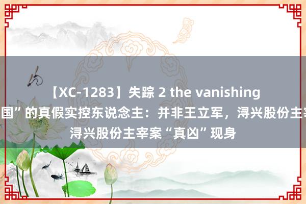 【XC-1283】失踪 2 the vanishing 明日香 “拉链帝国”的真假实控东说念主：并非王立军，浔兴股份主宰案“真凶”现身