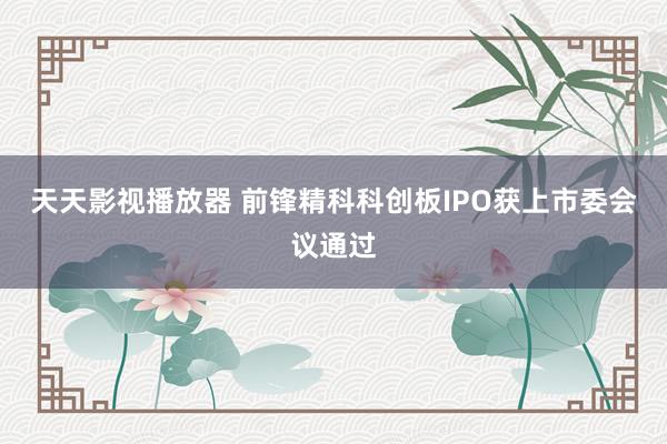 天天影视播放器 前锋精科科创板IPO获上市委会议通过