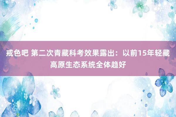 戒色吧 第二次青藏科考效果露出：以前15年轻藏高原生态系统全体趋好