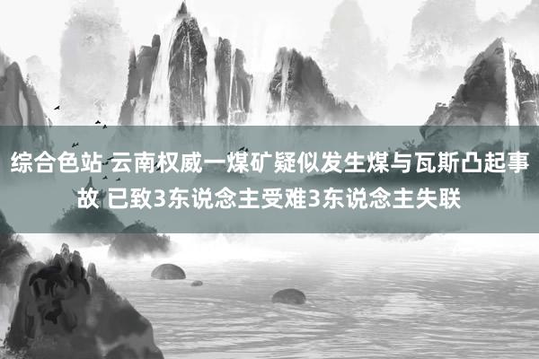 综合色站 云南权威一煤矿疑似发生煤与瓦斯凸起事故 已致3东说念主受难3东说念主失联