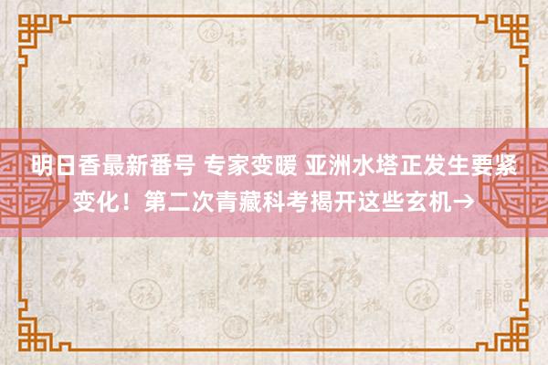 明日香最新番号 专家变暖 亚洲水塔正发生要紧变化！第二次青藏科考揭开这些玄机→