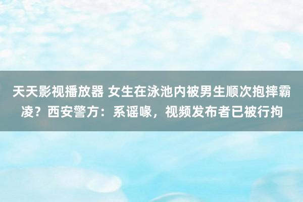 天天影视播放器 女生在泳池内被男生顺次抱摔霸凌？西安警方：系谣喙，视频发布者已被行拘