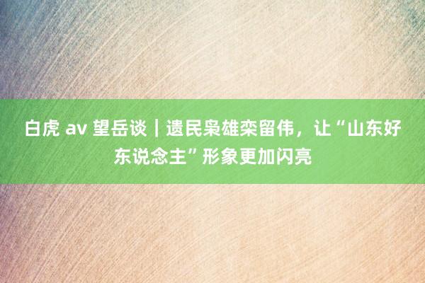 白虎 av 望岳谈｜遗民枭雄栾留伟，让“山东好东说念主”形象更加闪亮