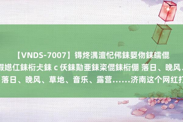 【VNDS-7007】锝炵湡澶忋伄銇娿伆銇曘倱锝?鐔熷コ銇犮仯銇﹁倢瑕嬨仜銇椼仧銇ｃ仸銇勩亜銇栥倱銇椼倗 落日、晚风、草地、音乐、露营……济南这个网红打卡地太city啦