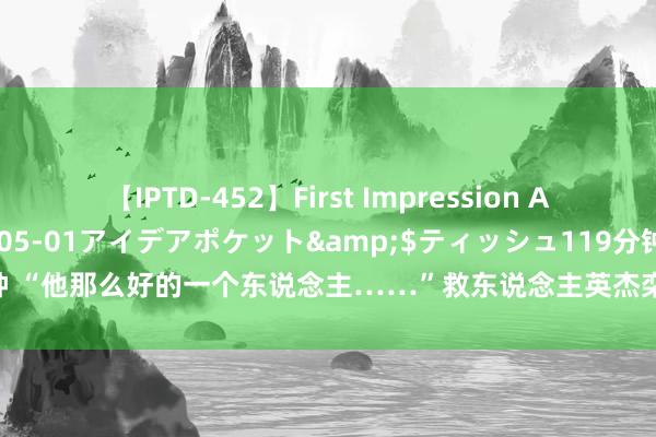 【IPTD-452】First Impression AYA</a>2009-05-01アイデアポケット&$ティッシュ119分钟 “他那么好的一个东说念主……”救东说念主英杰栾留伟