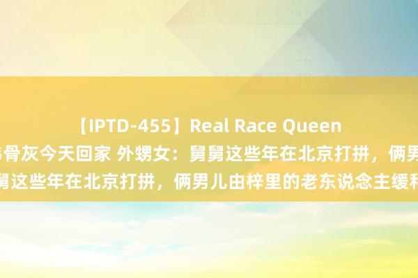 【IPTD-455】Real Race Queen AYA 救东说念主英杰栾留伟骨灰今天回家 外甥女：舅舅这些年在北京打拼，俩男儿由梓里的老东说念主缓和