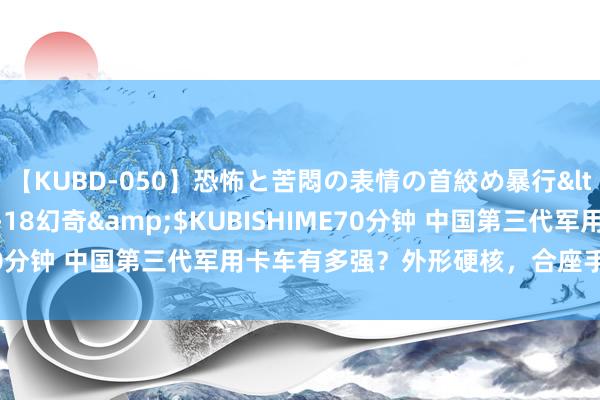 【KUBD-050】恐怖と苦悶の表情の首絞め暴行</a>2013-03-18幻奇&$KUBISHIME70分钟 中国第三代军用卡车有多强？外形硬核，合座手艺赶超德日