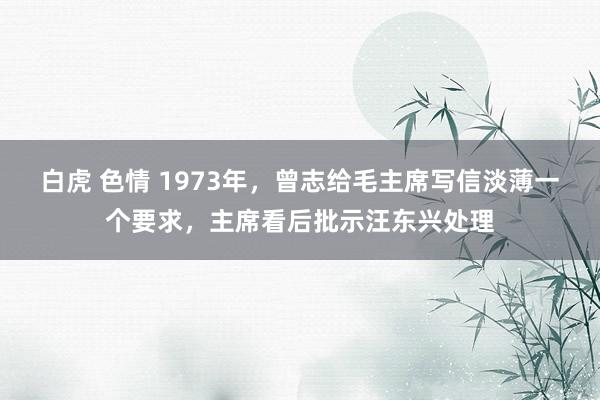 白虎 色情 1973年，曾志给毛主席写信淡薄一个要求，主席看后批示汪东兴处理