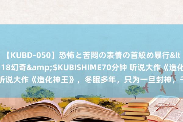 【KUBD-050】恐怖と苦悶の表情の首絞め暴行</a>2013-03-18幻奇&$KUBISHIME70分钟 听说大作《造化神王》，冬眠多年，只为一旦封神，千万东谈主难挡我！