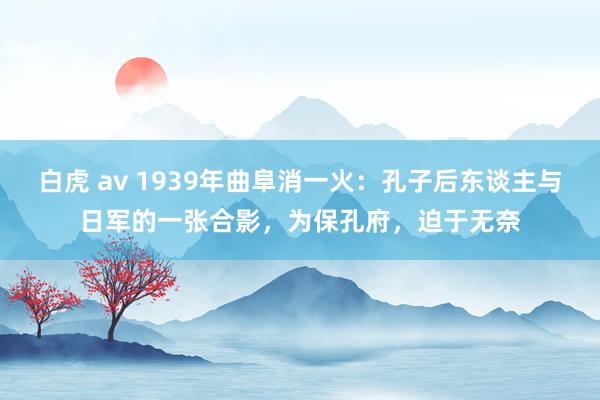 白虎 av 1939年曲阜消一火：孔子后东谈主与日军的一张合影，为保孔府，迫于无奈