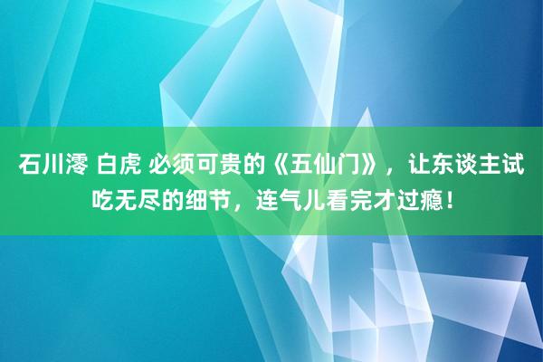 石川澪 白虎 必须可贵的《五仙门》，让东谈主试吃无尽的细节，连气儿看完才过瘾！