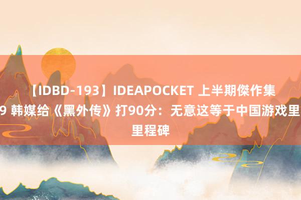 【IDBD-193】IDEAPOCKET 上半期傑作集2009 韩媒给《黑外传》打90分：无意这等于中国游戏里程碑