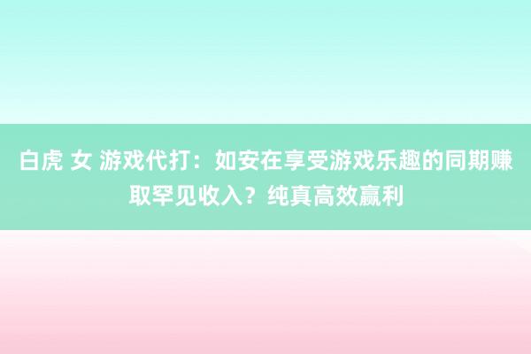 白虎 女 游戏代打：如安在享受游戏乐趣的同期赚取罕见收入？纯真高效赢利