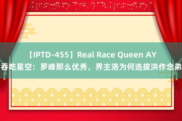 【IPTD-455】Real Race Queen AYA 吞吃星空：罗峰那么优秀，界主洛为何选拔洪作念弟子