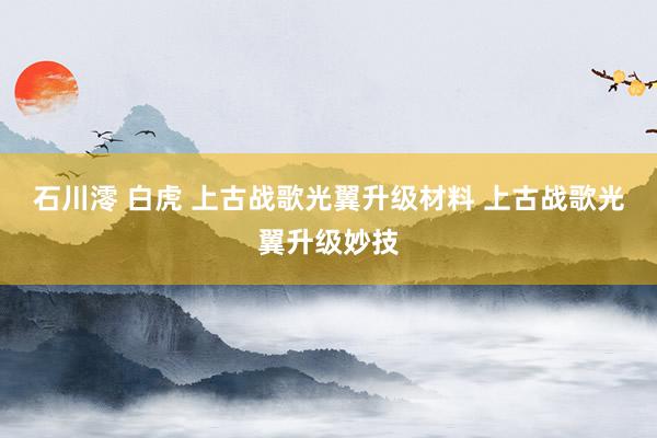 石川澪 白虎 上古战歌光翼升级材料 上古战歌光翼升级妙技