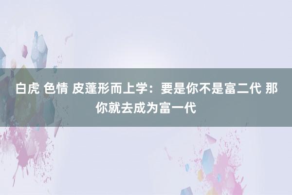 白虎 色情 皮蓬形而上学：要是你不是富二代 那你就去成为富一代