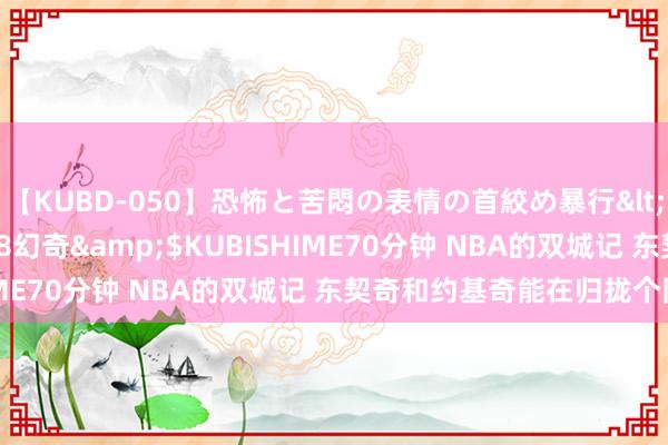 【KUBD-050】恐怖と苦悶の表情の首絞め暴行</a>2013-03-18幻奇&$KUBISHIME70分钟 NBA的双城记 东契奇和约基奇能在归拢个队吗？