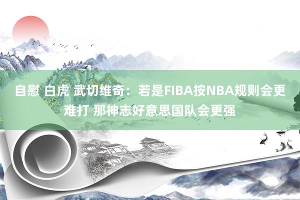 自慰 白虎 武切维奇：若是FIBA按NBA规则会更难打 那神志好意思国队会更强