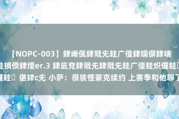 【NOPC-003】銉嶃偑銉戙兂銈广儓銉曘偋銉嗐偅銉冦偡銉ャ儫銉ャ兗銈搞偄銉燰er.3 銉庛兗銉戙兂銉戙兂銈广儓銈炽儸銈偡銉с兂 小萨：很骇怪蒙克续约 上赛季和他聊了许多 以为他细目要走了