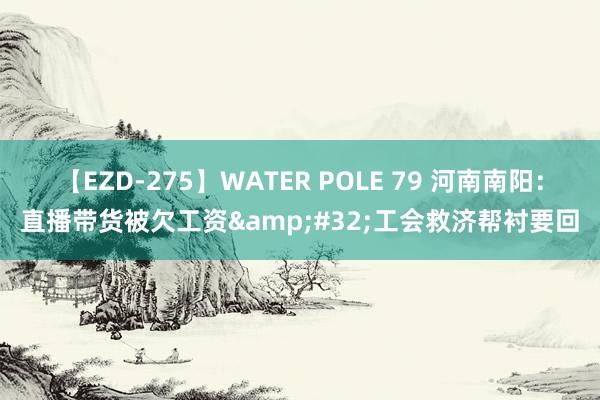 【EZD-275】WATER POLE 79 河南南阳：直播带货被欠工资&#32;工会救济帮衬要回