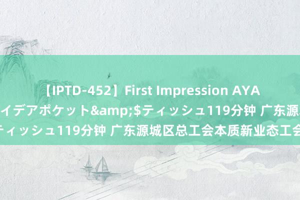 【IPTD-452】First Impression AYA</a>2009-05-01アイデアポケット&$ティッシュ119分钟 广东源城区总工会本质新业态工会代表制