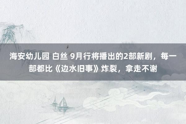 海安幼儿园 白丝 9月行将播出的2部新剧，每一部都比《边水旧事》炸裂，拿走不谢