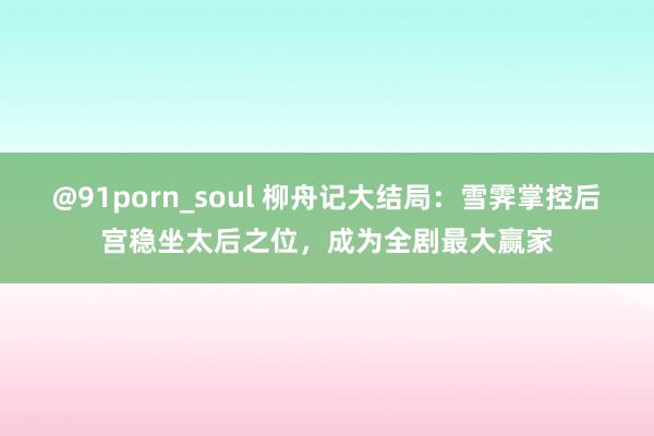 @91porn_soul 柳舟记大结局：雪霁掌控后宫稳坐太后之位，成为全剧最大赢家