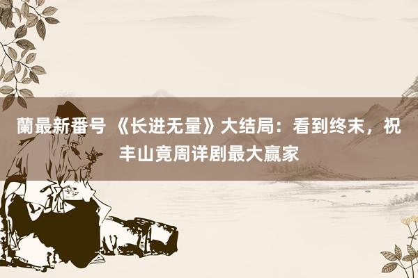 蘭最新番号 《长进无量》大结局：看到终末，祝丰山竟周详剧最大赢家