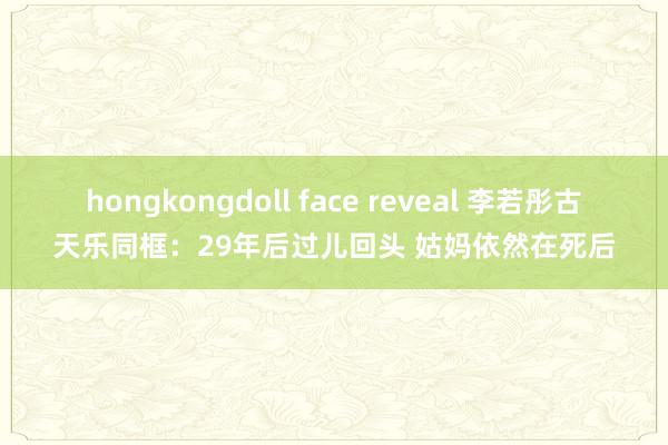 hongkongdoll face reveal 李若彤古天乐同框：29年后过儿回头 姑妈依然在死后