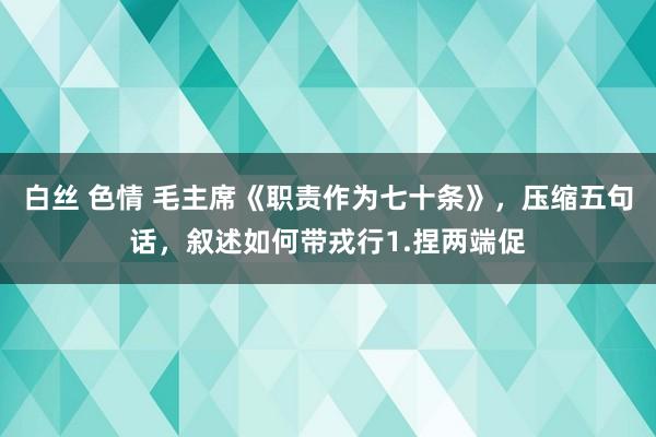 白丝 色情 毛主席《职责作为七十条》，压缩五句话，叙述如何带戎行1.捏两端促