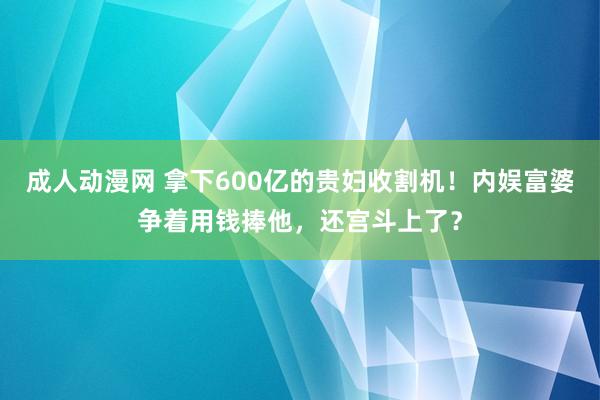 成人动漫网 拿下600亿的贵妇收割机！内娱富婆争着用钱捧他，还宫斗上了？