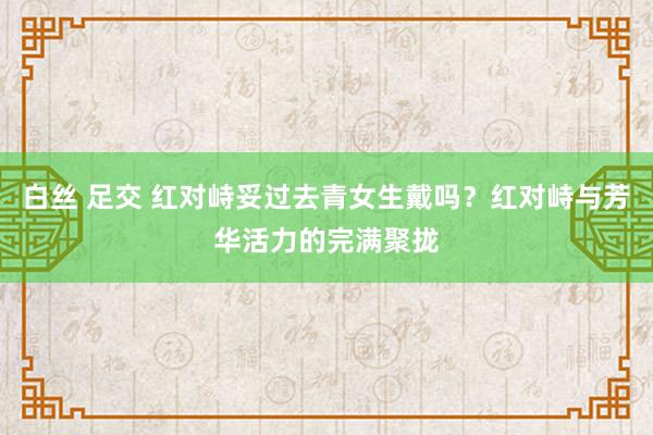 白丝 足交 红对峙妥过去青女生戴吗？红对峙与芳华活力的完满聚拢