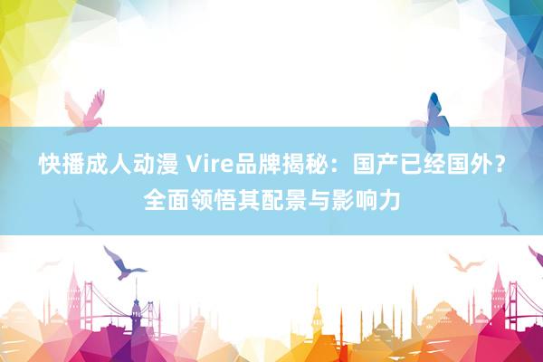 快播成人动漫 Vire品牌揭秘：国产已经国外？全面领悟其配景与影响力