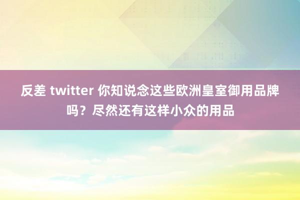 反差 twitter 你知说念这些欧洲皇室御用品牌吗？尽然还有这样小众的用品