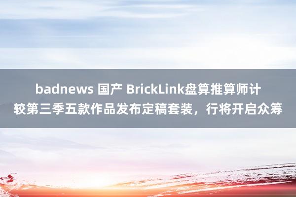 badnews 国产 BrickLink盘算推算师计较第三季五款作品发布定稿套装，行将开启众筹