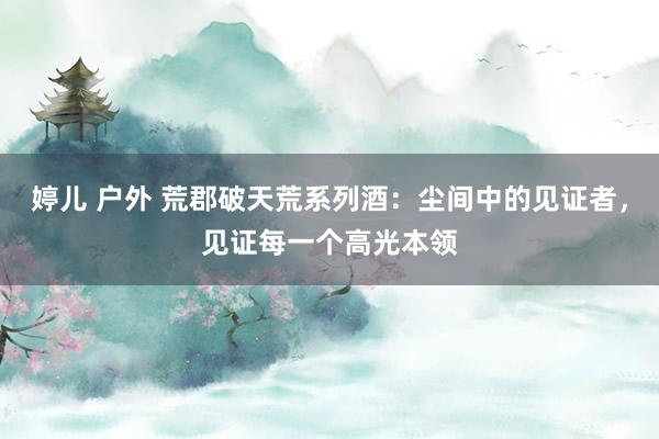 婷儿 户外 荒郡破天荒系列酒：尘间中的见证者，见证每一个高光本领