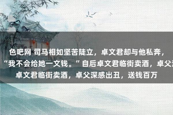 色吧网 司马相如坚苦陡立，卓文君却与他私奔，卓父知谈后不悦说：“我不会给她一文钱。”自后卓文君临街卖酒，卓父深感出丑，送钱百万