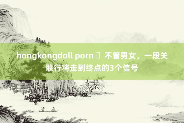 hongkongdoll porn ​不管男女，一段关联行将走到终点的3个信号