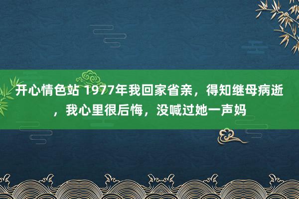 开心情色站 1977年我回家省亲，得知继母病逝，我心里很后悔，没喊过她一声妈