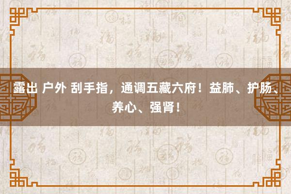 露出 户外 刮手指，通调五藏六府！益肺、护肠、养心、强肾！