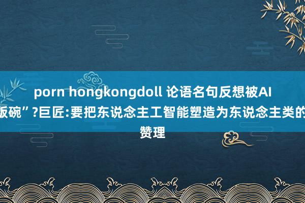 porn hongkongdoll 论语名句反想被AI“抢饭碗”?巨匠:要把东说念主工智能塑造为东说念主类的赞理