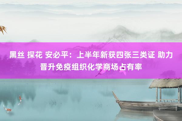 黑丝 探花 安必平：上半年新获四张三类证 助力晋升免疫组织化学商场占有率