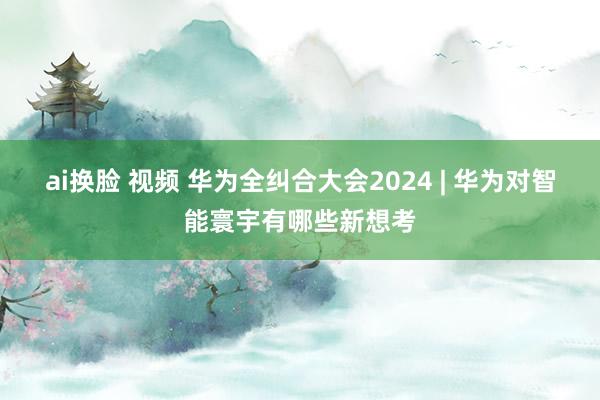 ai换脸 视频 华为全纠合大会2024 | 华为对智能寰宇有哪些新想考