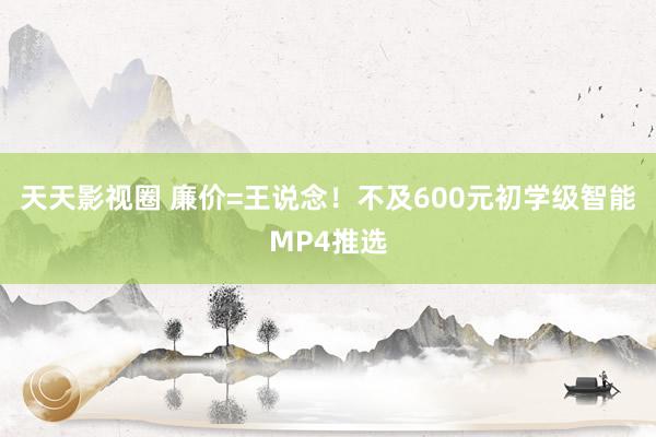 天天影视圈 廉价=王说念！不及600元初学级智能MP4推选