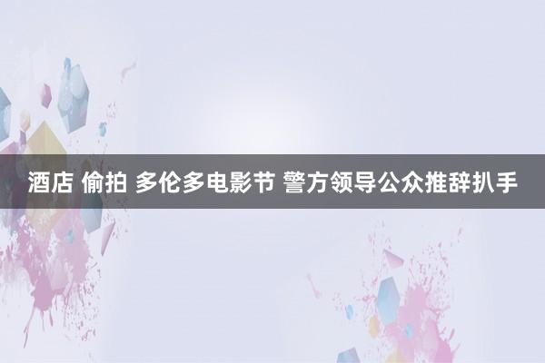 酒店 偷拍 多伦多电影节 警方领导公众推辞扒手